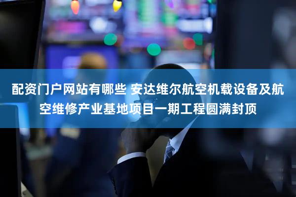 配资门户网站有哪些 安达维尔航空机载设备及航空维修产业基地项目一期工程圆满封顶