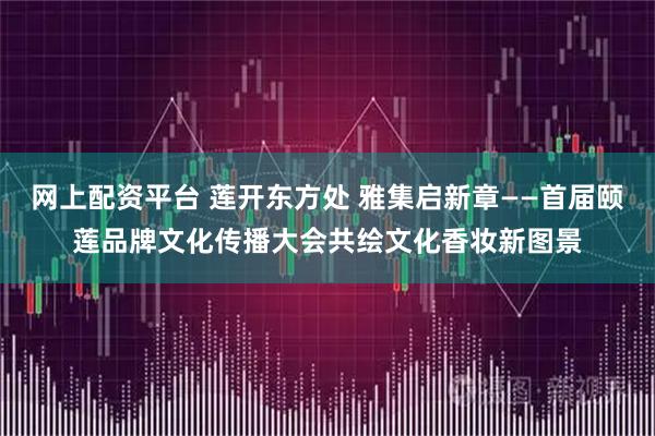 网上配资平台 莲开东方处 雅集启新章——首届颐莲品牌文化传播大会共绘文化香妆新图景