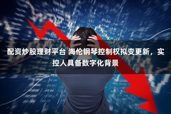 配资炒股理财平台 海伦钢琴控制权拟变更新，实控人具备数字化背景