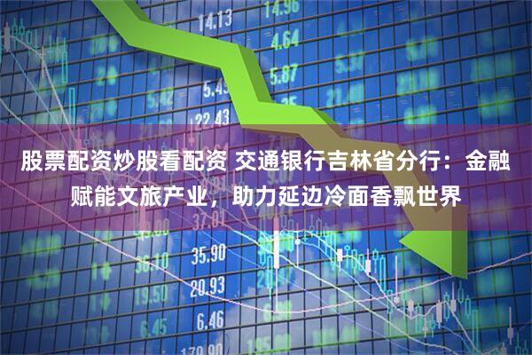 股票配资炒股看配资 交通银行吉林省分行：金融赋能文旅产业，助力延边冷面香飘世界