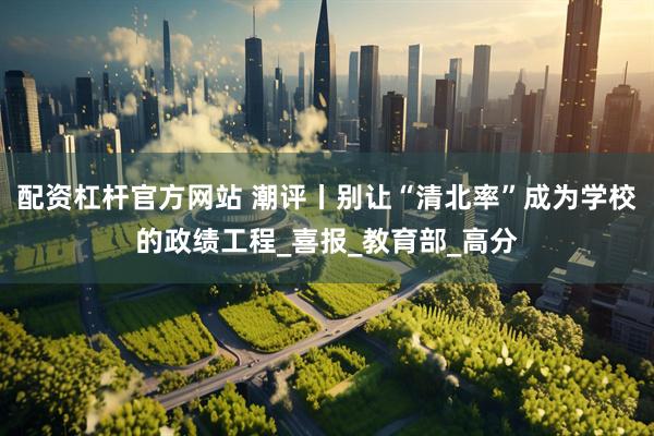 配资杠杆官方网站 潮评丨别让“清北率”成为学校的政绩工程_喜报_教育部_高分