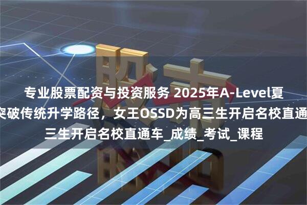 专业股票配资与投资服务 2025年A-Level夏季大考出分指南！突破传统升学路径，女王OSSD为高三生开启名校直通车_成绩_考试_课程