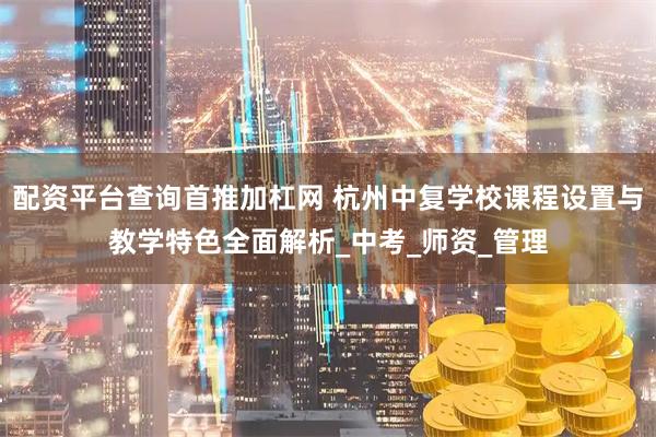 配资平台查询首推加杠网 杭州中复学校课程设置与教学特色全面解析_中考_师资_管理