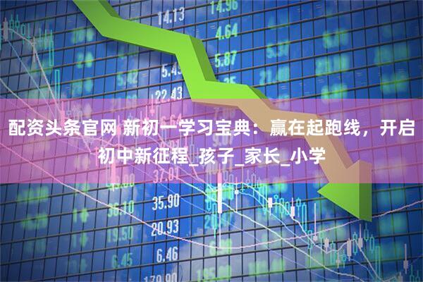 配资头条官网 新初一学习宝典：赢在起跑线，开启初中新征程_孩子_家长_小学