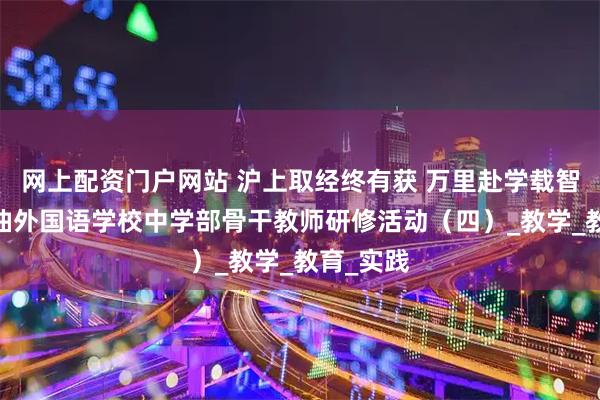 网上配资门户网站 沪上取经终有获 万里赴学载智归——江油外国语学校中学部骨干教师研修活动（四）_教学_教育_实践
