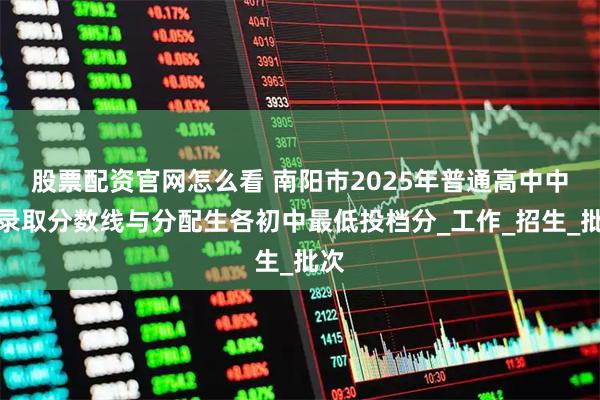 股票配资官网怎么看 南阳市2025年普通高中中招录取分数线与分配生各初中最低投档分_工作_招生_批次