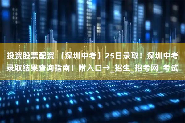 投资股票配资 【深圳中考】25日录取！深圳中考录取结果查询指南！附入口→_招生_招考网_考试