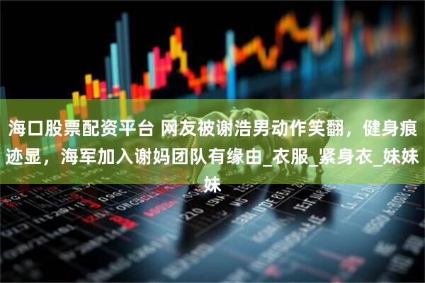 海口股票配资平台 网友被谢浩男动作笑翻，健身痕迹显，海军加入谢妈团队有缘由_衣服_紧身衣_妹妹