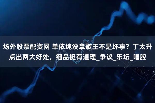 场外股票配资网 单依纯没拿歌王不是坏事？丁太升点出两大好处，细品挺有道理_争议_乐坛_唱腔