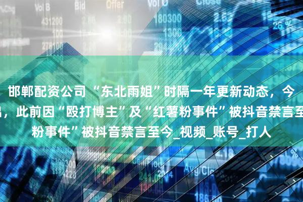 邯郸配资公司 “东北雨姐”时隔一年更新动态，今年以来多次尝试复出，此前因“殴打博主”及“红薯粉事件”被抖音禁言至今_视频_账号_打人