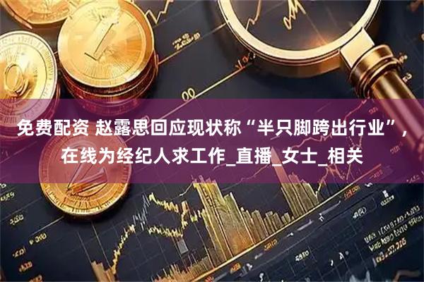 免费配资 赵露思回应现状称“半只脚跨出行业”，在线为经纪人求工作_直播_女士_相关