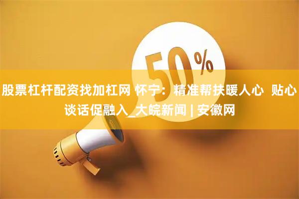 股票杠杆配资找加杠网 怀宁:精准帮扶暖人心 贴心谈话促融入_大皖新闻 | 安徽网