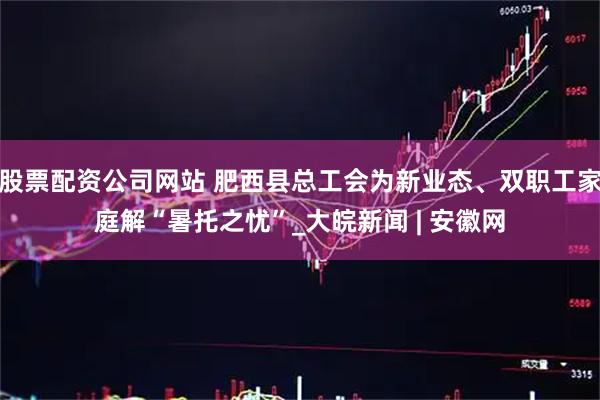 股票配资公司网站 肥西县总工会为新业态、双职工家庭解“暑托之忧”_大皖新闻 | 安徽网