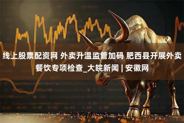 线上股票配资网 外卖升温监管加码 肥西县开展外卖餐饮专项检查_大皖新闻 | 安徽网