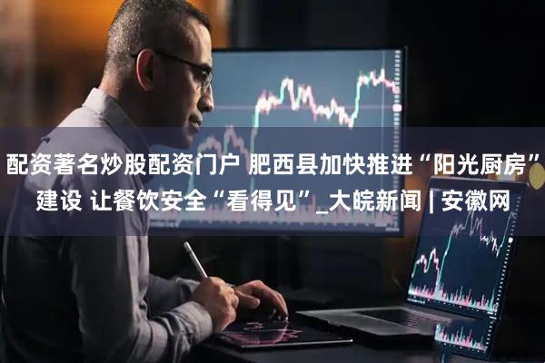 配资著名炒股配资门户 肥西县加快推进“阳光厨房”建设 让餐饮安全“看得见”_大皖新闻 | 安徽网