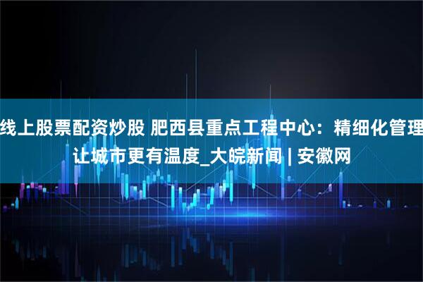 线上股票配资炒股 肥西县重点工程中心：精细化管理让城市更有温度_大皖新闻 | 安徽网