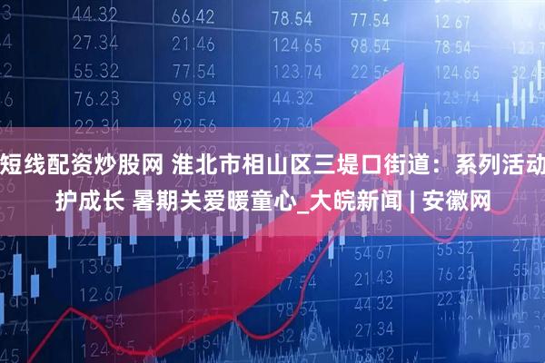 短线配资炒股网 淮北市相山区三堤口街道：系列活动护成长 暑期关爱暖童心_大皖新闻 | 安徽网