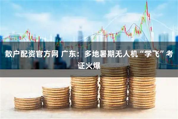散户配资官方网 广东：多地暑期无人机“学飞”考证火爆