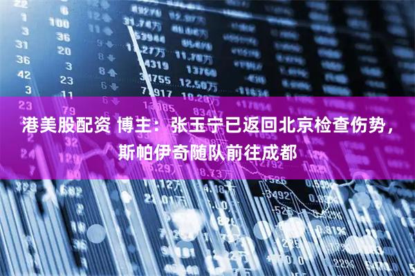 港美股配资 博主：张玉宁已返回北京检查伤势，斯帕伊奇随队前往成都