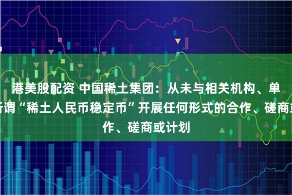 港美股配资 中国稀土集团：从未与相关机构、单位就所谓“稀土人民币稳定币”开展任何形式的合作、磋商或计划