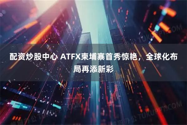 配资炒股中心 ATFX柬埔寨首秀惊艳,全球化布局再添新彩
