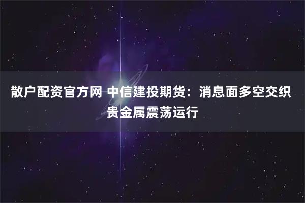 散户配资官方网 中信建投期货：消息面多空交织 贵金属震荡运行
