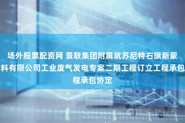 场外股票配资网 景联集团附属就苏尼特右旗新蒙新材料有限公司工业废气发电专案二期工程订立工程承包协定