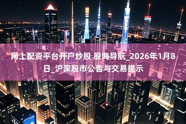 网上配资平台开户炒股 股海导航_2026年1月8日_沪深股市公告与交易提示
