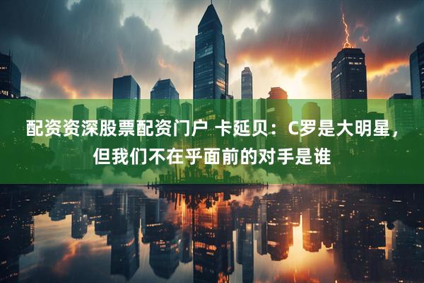 配资资深股票配资门户 卡延贝：C罗是大明星，但我们不在乎面前的对手是谁