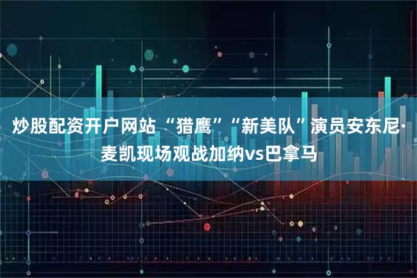 炒股配资开户网站 “猎鹰”“新美队”演员安东尼·麦凯现场观战加纳vs巴拿马