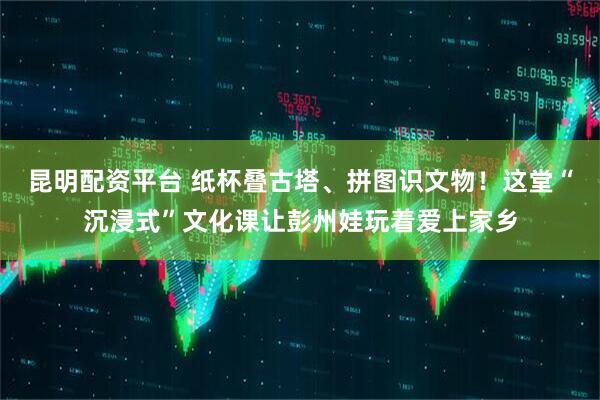 昆明配资平台 纸杯叠古塔、拼图识文物！这堂“沉浸式”文化课让彭州娃玩着爱上家乡