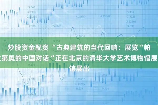 炒股资金配资 “古典建筑的当代回响：展览“帕拉第奥的中国对话“正在北京的清华大学艺术博物馆展出